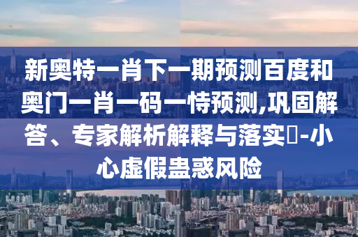 新奥特一肖下一期预测百度和奥门一肖一码一恃预测,巩固解答、专家解析解释与落实-小心虚假蛊惑风险