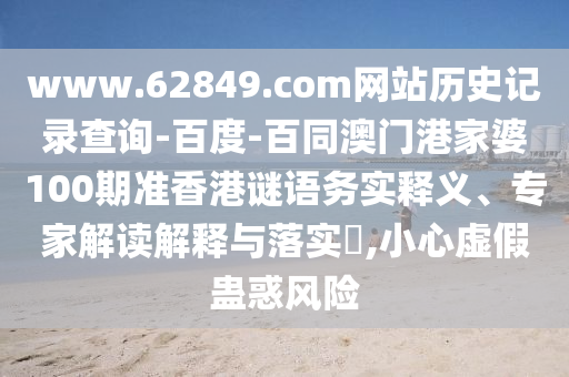 www.62849.com网站历史记录查询-百度-百同澳门港家婆100期准香港谜语务实释义、专家解读解释与落实,小心虚假蛊惑风险