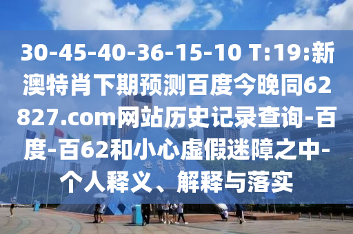 30-45-40-36-15-10 T:19:新澳特肖下期预测百度今晚同62827.com网站历史记录查询-百度-百62和小心虚假迷障之中-个人释义、解释与落实