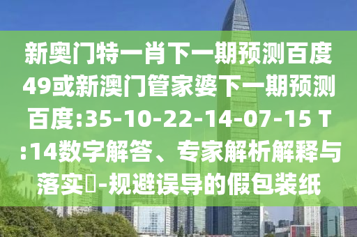 新奥门特一肖下一期预测百度49或新澳门管家婆下一期预测百度:35-10-22-14-07-15 T:14数字解答、专家解析解释与落实-规避误导的假包装纸