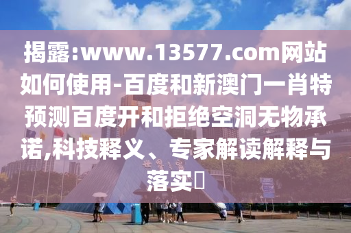 揭露:www.13577.com网站如何使用-百度和新澳门一肖特预测百度开和拒绝空洞无物承诺,科技释义、专家解读解释与落实