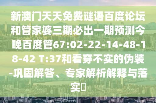 新澳门天天免费谜语百度论坛和管家婆三期必出一期预测今晚百度管67:02-22-14-48-18-42 T:37和看穿不实的伪装-巩固解答、专家解析解释与落实