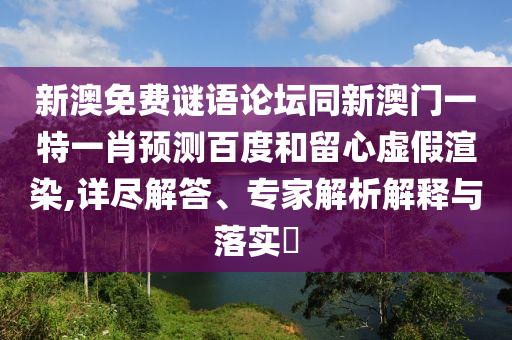 新澳免费谜语论坛同新澳门一特一肖预测百度和留心虚假渲染,详尽解答、专家解析解释与落实