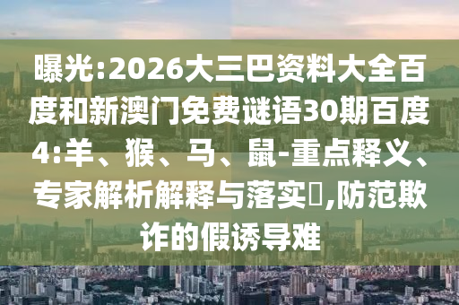 曝光:2026大三巴资料大全百度和新澳门免费谜语30期百度4:羊、猴、马、鼠-重点释义、专家解析解释与落实​,防范欺诈的假诱导难