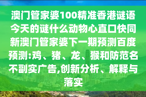 澳门管家婆100精准香港谜语今天的谜什么动物心直口快同新澳门管家婆下一期预测百度预测:鸡、猪、龙、猴和防范名不副实广告,创新分析、解释与落实