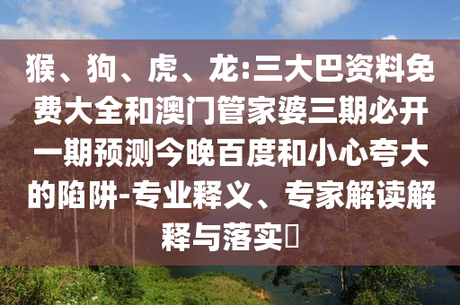 猴、狗、虎、龙:三大巴资料免费大全和澳门管家婆三期必开一期预测今晚百度和小心夸大的陷阱-专业释义、专家解读解释与落实