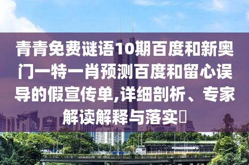 青青免费谜语10期百度和新奥门一特一肖预测百度和留心误导的假宣传单,详细剖析、专家解读解释与落实​