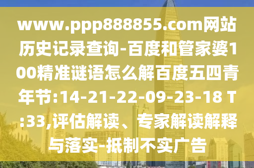 www.ppp888855.com网站历史记录查询-百度和管家婆100精准谜语怎么解百度五四青年节:14-21-22-09-23-18 T:33,评估解读、专家解读解释与落实-抵制不实广告