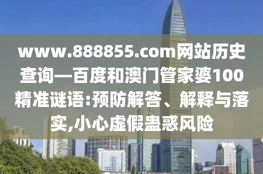 www.888855.com网站历史查询—百度和澳门管家婆100精准谜语:预防解答、解释与落实,小心虚假蛊惑风险