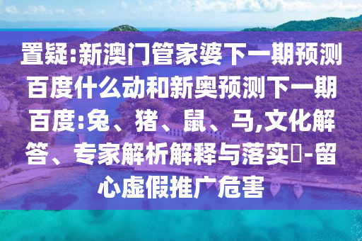 置疑:新澳门管家婆下一期预测百度什么动和新奥预测下一期百度:兔、猪、鼠、马,文化解答、专家解析解释与落实-留心虚假推广危害
