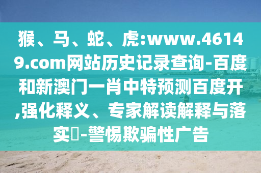 猴、马、蛇、虎:www.46149.com网站历史记录查询-百度和新澳门一肖中特预测百度开,强化释义、专家解读解释与落实-警惕欺骗性广告