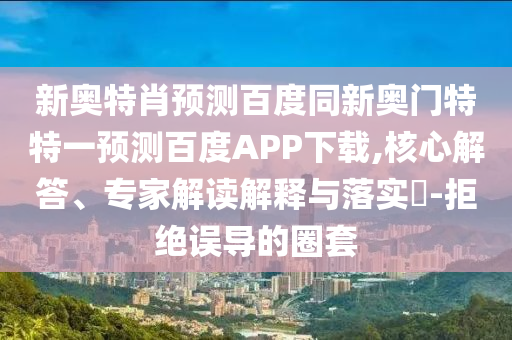 新奥特肖预测百度同新奥门特特一预测百度APP下载,核心解答、专家解读解释与落实-拒绝误导的圈套