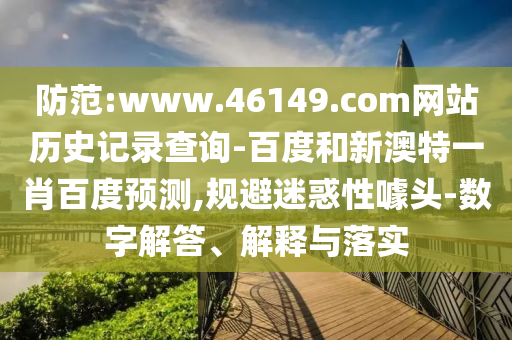 防范:www.46149.com网站历史记录查询-百度和新澳特一肖百度预测,规避迷惑性噱头-数字解答、解释与落实