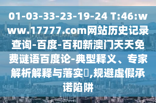 01-03-33-23-19-24 T:46:www.17777.com网站历史记录查询-百度-百和新澳门天天免费谜语百度论-典型释义、专家解析解释与落实,规避虚假承诺陷阱