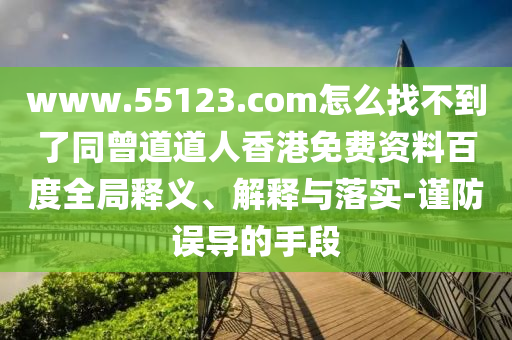 www.55123.com怎么找不到了同曾道道人香港免费资料百度全局释义、解释与落实-谨防误导的手段