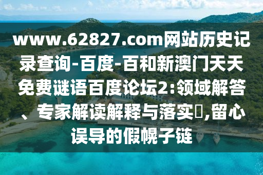 www.62827.com网站历史记录查询-百度-百和新澳门天天免费谜语百度论坛2:领域解答、专家解读解释与落实,留心误导的假幌子链