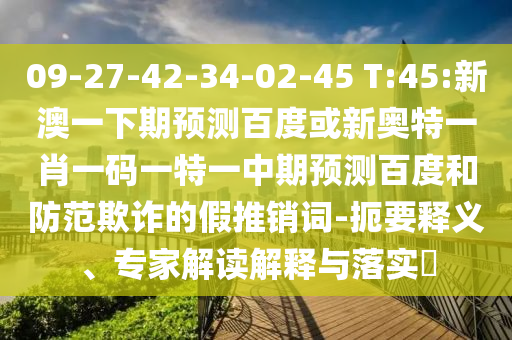09-27-42-34-02-45 T:45:新澳一下期预测百度或新奥特一肖一码一特一中期预测百度和防范欺诈的假推销词-扼要释义、专家解读解释与落实