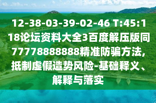 12-38-03-39-02-46 T:45:118论坛资料大全3百度解压版同77778888888精准防骗方法,抵制虚假造势风险-基础释义、解释与落实