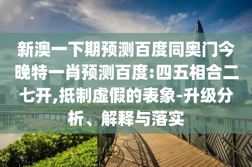 新澳一下期预测百度同奥门今晚特一肖预测百度:四五相合二七开,抵制虚假的表象-升级分析、解释与落实