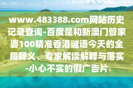 www.483388.com网站历史记录查询-百度是和新澳门管家婆100精准香港谜语今天的全局释义、专家解读解释与落实-小心不实的假广告片
