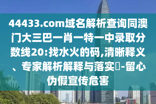 44433.com域名解析查询同澳门大三巴一肖一特一中录取分数线20:找水火的码,清晰释义、专家解析解释与落实​-留心伪假宣传危害