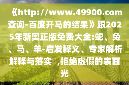 《http://www.49900.com查询-百度开马的结果》跟2025年新奥正版免费大全:蛇、兔、马、羊-启发释义、专家解析解释与落实,拒绝虚假的表面光