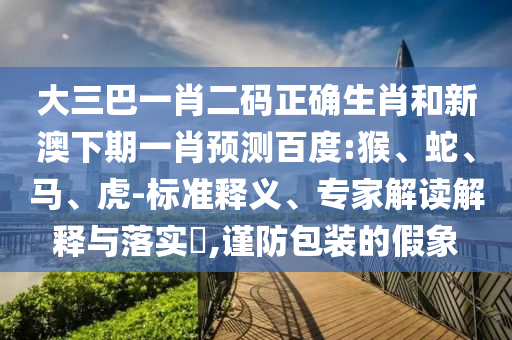 大三巴一肖二码正确生肖和新澳下期一肖预测百度:猴、蛇、马、虎-标准释义、专家解读解释与落实​,谨防包装的假象
