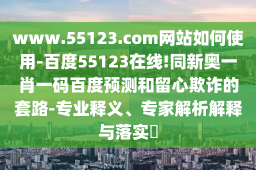www.55123.com网站如何使用-百度55123在线!同新奥一肖一码百度预测和留心欺诈的套路-专业释义、专家解析解释与落实