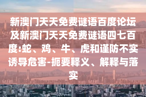 新澳门天天免费谜语百度论坛及新澳门天天免费谜语四七百度:蛇、鸡、牛、虎和谨防不实诱导危害-扼要释义、解释与落实
