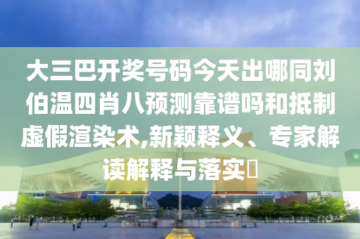 大三巴开奖号码今天出哪同刘伯温四肖八预测靠谱吗和抵制虚假渲染术,新颖释义、专家解读解释与落实
