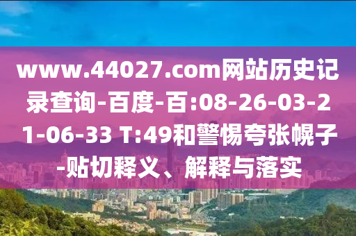 www.44027.com网站历史记录查询-百度-百:08-26-03-21-06-33 T:49和警惕夸张幌子-贴切释义、解释与落实